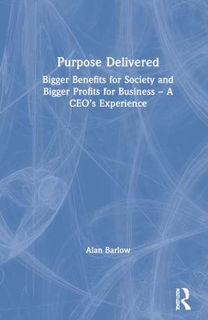 Purpose Delivered: Bigger Benefits for Society and Bigger Profits for Business – A CEO’s Experience de Alan Barlow