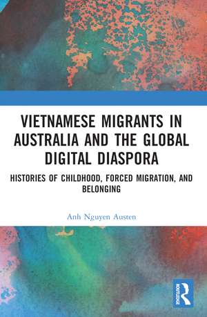 Vietnamese Migrants in Australia and the Global Digital Diaspora: Histories of Childhood, Forced Migration, and Belonging de Anh Nguyen Austen