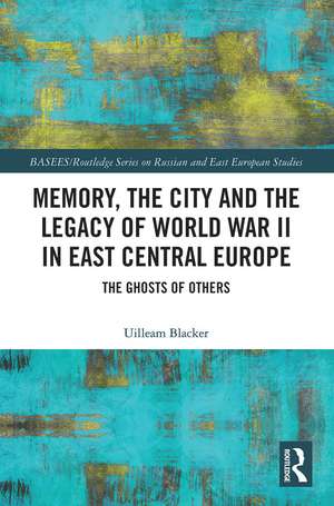 Memory, the City and the Legacy of World War II in East Central Europe: The Ghosts of Others de Uilleam Blacker