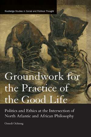 Groundwork for the Practice of the Good Life: Politics and Ethics at the Intersection of North Atlantic and African Philosophy de Omedi Ochieng