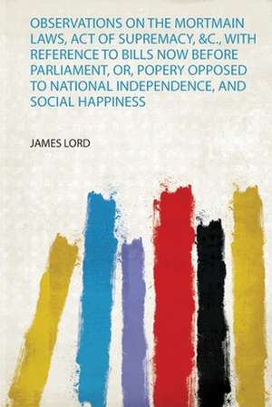 Observations on the Mortmain Laws, Act of Supremacy, &C., With Reference to Bills Now Before Parliament, Or, Popery Opposed to National Independence, and Social Happiness