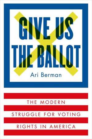 Give Us the Ballot: The Modern Struggle for Voting Rights in America de Ari Berman