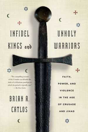 Infidel Kings and Unholy Warriors: Faith, Power, and Violence in the Age of Crusade and Jihad de Brian Catlos