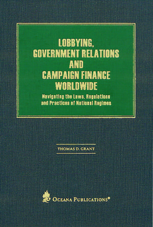 Lobbying, Government Relations, and Campaign Finance Worldwide: Navigating the Laws, Regulations and Practices of National Regimes de Thomas Grant