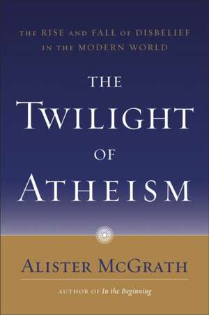 The Twilight of Atheism: The Rise and Fall of Disbelief in the Modern World de Alister E. McGrath