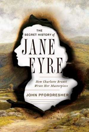 The Secret History of Jane Eyre – How Charlotte Brontë Wrote Her Masterpiece de John Pfordresher