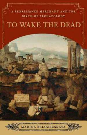 To Wake the Dead – A Renaissance Merchant and the Birth of Archaeology de Marina Belozerskaya