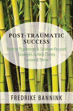 Post Traumatic Success – Positive Psychology & Solution–Focused Strategies to Help Clients Survive & Thrive de Fredrike Bannink