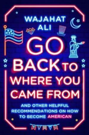 Go Back to Where You Came From – And Other Helpful Recommendations on How to Become American de Wajahat Ali