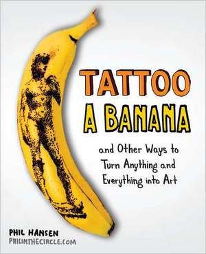 Tattoo a Banana: And Other Ways to Turn Anything and Everything Into Art de Phil Hansen