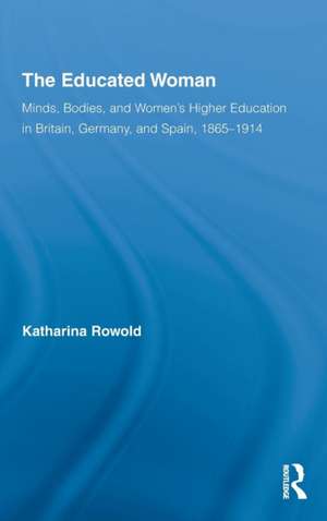 The Educated Woman: Minds, Bodies, and Women's Higher Education in Britain, Germany, and Spain, 1865-1914 de Katharina Rowold