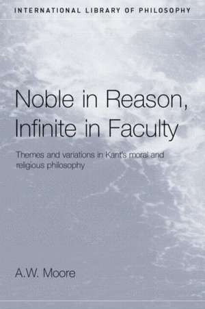 Noble in Reason, Infinite in Faculty: Themes and Variations in Kants Moral and Religious Philosophy de A.W. Moore