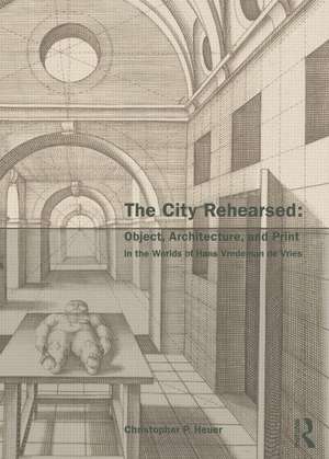 The City Rehearsed: Object, Architecture, and Print in the Worlds of Hans Vredeman de Vries de Christopher Heuer