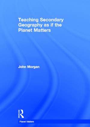 Teaching Secondary Geography as if the Planet Matters de John Morgan