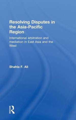 Resolving Disputes in the Asia-Pacific Region: International Arbitration and Mediation in East Asia and the West de Shahla F. Ali