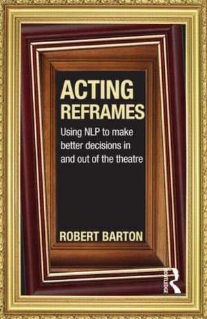 Acting Reframes: Using NLP to Make Better Decisions In and Out of the Theatre de Robert Barton