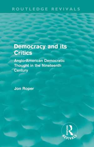 Democracy and its Critics (Routledge Revivals): Anglo-American Democratic Thought in the Nineteenth Century de Jon Roper