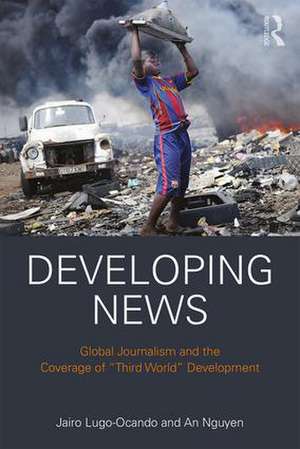 Developing News: Global journalism and the coverage of "Third World" development de Jairo Lugo-Ocando