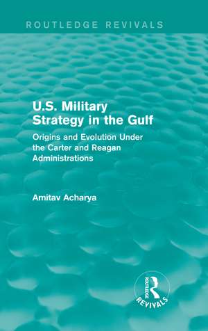 U.S. Military Strategy in the Gulf (Routledge Revivals): Origins and Evolution Under the Carter and Reagan Administrations de Amitav Acharya