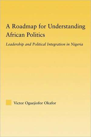 A Roadmap for Understanding African Politics: Leadership and Political Integration in Nigeria de Victor Oguejiofor Okafor