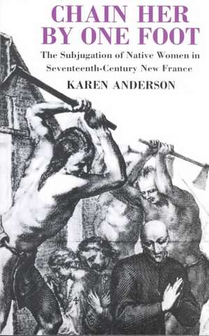 Chain Her by One Foot: The Subjugation of Native Women in Seventeenth-Century New France de Karen Anderson