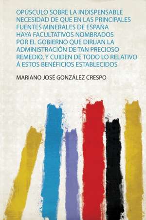 Opúsculo Sobre La Indispensable Necesidad De Que En Las Principales Fuentes Minerales De España Haya Facultativos Nombrados Por El Gobierno Que Dirijan La Administración De Tan Precioso Remedio, Y Cuiden De Todo Lo Relativo Á Estos Benéficios Establecidos