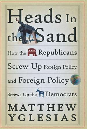 Heads in the Sand: How the Republicans Screw Up Foreign Policy and Foreign Policy Screws Up the Democrats de Matthew Yglesias