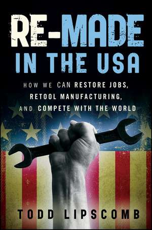 Re–Made in the USA: How We Can Restore Jobs, Retool Manufacturing, and Compete With the World de Todd Lipscomb