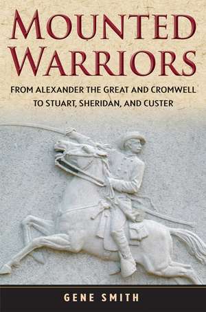 Mounted Warriors: From Alexander the Great and Cromwell to Stuart, Sheridan, and Custer de Gene Smith