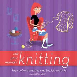 Not Your Mama's Knitting: The Cool and Creative Way to Pick Up Sticks de Heather Dixon