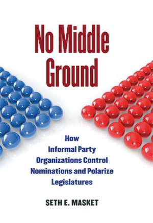 No Middle Ground: How Informal Party Organizations Control Nominations and Polarize Legislatures de Seth Masket