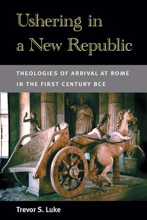 Ushering in a New Republic: Theologies of Arrival at Rome in the First Century BCE de Trevor S. Luke