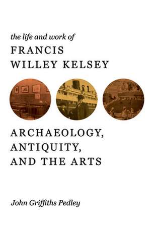 The Life and Work of Francis Willey Kelsey: Archaeology, Antiquity, and the Arts de John G. Pedley