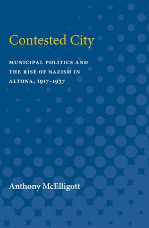 Contested City: Municipal Politics and the Rise of Nazism in Altona, 1917-1937 de Anthony Patrick McElligott