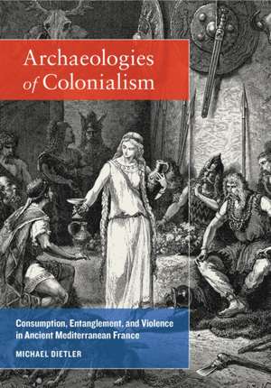 Archaeologies of Colonialism – Consumption, Entanglement, and Violence in Ancient Mediterranean France de Michael Dietler