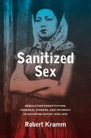 Sanitized Sex – Regulating Prostitution, Venereal Disease, and Intimacy in Occupied Japan, 1945–1952 de Robert Kramm