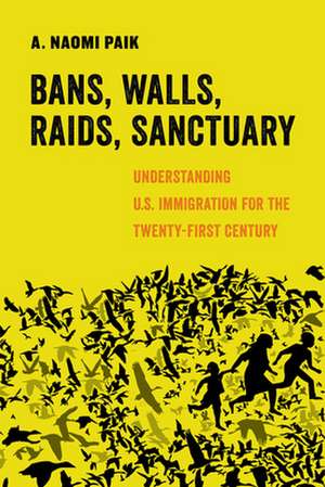 Bans, Walls, Raids, Sanctuary – Understanding U.S. Immigration for the Twenty–First Century de A. Naomi Paik