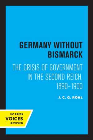 Germany without Bismarck – The Crisis of Government in the Second Reich, 1890 – 1900 de J. C. G. Rohl