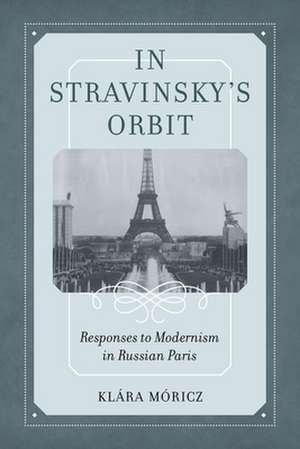 In Stravinsky′s Orbit – Responses to Modernism in Russian Paris de Klara Moricz