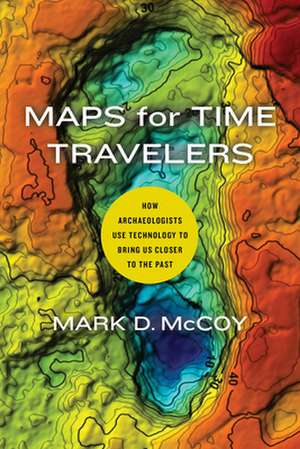 Maps for Time Travelers – How Archaeologists Use Technology to Bring Us Closer to the Past de Mark D. Mccoy