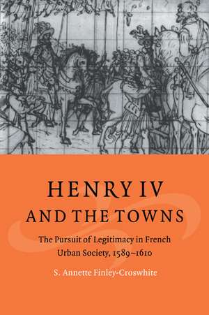 Henry IV and the Towns: The Pursuit of Legitimacy in French Urban Society, 1589–1610 de S. Annette Finley-Croswhite