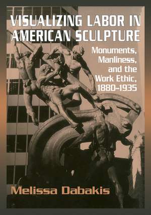 Visualizing Labor in American Sculpture: Monuments, Manliness, and the Work Ethic, 1880–1935 de Melissa Dabakis