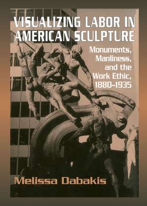 Visualizing Labor in American Sculpture: Monuments, Manliness, and the Work Ethic, 1880–1935 de Melissa Dabakis