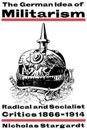 The German Idea of Militarism: Radical and Socialist Critics 1866–1914 de Nicholas Stargardt