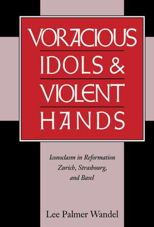 Voracious Idols and Violent Hands: Iconoclasm in Reformation Zurich, Strasbourg, and Basel de Lee Palmer Wandel