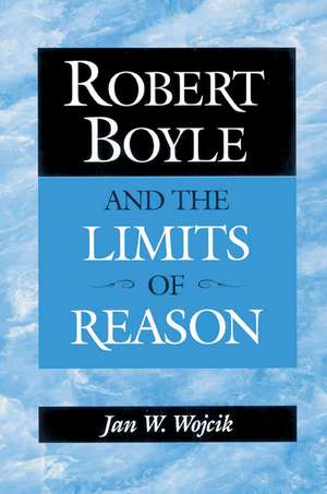 Robert Boyle and the Limits of Reason de Jan W. Wojcik