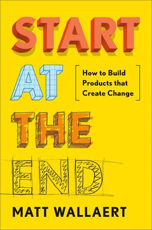 Start at the End: How to Build Products That Create Change de Matt Wallaert