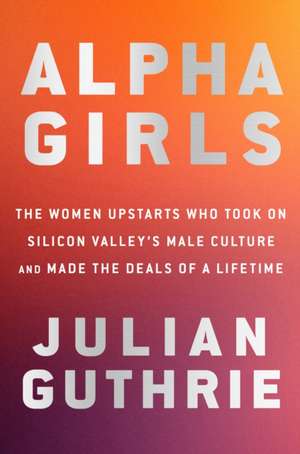 Alpha Girls: The Women Upstarts Who Took on Silicon Valley's Male Culture and Made the Deals of a Lifetime de Julian Guthrie