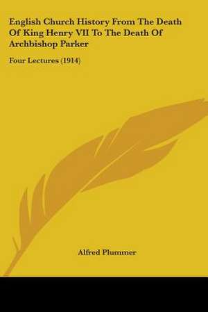 English Church History From The Death Of King Henry VII To The Death Of Archbishop Parker de Alfred Plummer