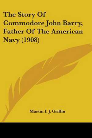 The Story Of Commodore John Barry, Father Of The American Navy (1908) de Martin I. J. Griffin